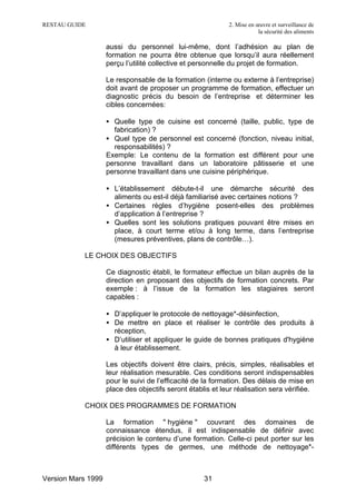 RESTAU GUIDE                                                2. Mise en œuvre et surveillance de
                                                                        la sécurité des aliments

                    aussi du personnel lui-même, dont l’adhésion au plan de
                    formation ne pourra être obtenue que lorsqu’il aura réellement
                    perçu l’utilité collective et personnelle du projet de formation.

                    Le responsable de la formation (interne ou externe à l’entreprise)
                    doit avant de proposer un programme de formation, effectuer un
                    diagnostic précis du besoin de l’entreprise et déterminer les
                    cibles concernées:

                    • Quelle type de cuisine est concerné (taille, public, type de
                      fabrication) ?
                    • Quel type de personnel est concerné (fonction, niveau initial,
                      responsabilités) ?
                    Exemple: Le contenu de la formation est différent pour une
                    personne travaillant dans un laboratoire pâtisserie et une
                    personne travaillant dans une cuisine périphérique.

                    • L’établissement débute-t-il une démarche sécurité des
                      aliments ou est-il déjà familiarisé avec certaines notions ?
                    • Certaines règles d’hygiène posent-elles des problèmes
                      d’application à l’entreprise ?
                    • Quelles sont les solutions pratiques pouvant être mises en
                      place, à court terme et/ou à long terme, dans l’entreprise
                      (mesures préventives, plans de contrôle…).

           LE CHOIX DES OBJECTIFS

                    Ce diagnostic établi, le formateur effectue un bilan auprès de la
                    direction en proposant des objectifs de formation concrets. Par
                    exemple : à l’issue de la formation les stagiaires seront
                    capables :

                    • D’appliquer le protocole de nettoyage*-désinfection,
                    • De mettre en place et réaliser le contrôle des produits à
                      réception,
                    • D’utiliser et appliquer le guide de bonnes pratiques d'hygiène
                      à leur établissement.

                    Les objectifs doivent être clairs, précis, simples, réalisables et
                    leur réalisation mesurable. Ces conditions seront indispensables
                    pour le suivi de l’efficacité de la formation. Des délais de mise en
                    place des objectifs seront établis et leur réalisation sera vérifiée.

           CHOIX DES PROGRAMMES DE FORMATION

                    La formation " hygiène " couvrant des domaines de
                    connaissance étendus, il est indispensable de définir avec
                    précision le contenu d’une formation. Celle-ci peut porter sur les
                    différents types de germes, une méthode de nettoyage*-



Version Mars 1999                                   31
 