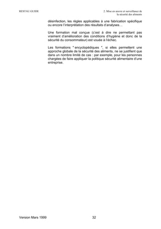 RESTAU GUIDE                                               2. Mise en œuvre et surveillance de
                                                                       la sécurité des aliments

                    désinfection, les règles applicables à une fabrication spécifique
                    ou encore l’interprétation des résultats d’analyses…

                    Une formation mal conçue (c’est à dire ne permettant pas
                    vraiment d’amélioration des conditions d’hygiène et donc de la
                    sécurité du consommateur) est vouée à l’échec.

                    Les formations " encyclopédiques ", si elles permettent une
                    approche globale de la sécurité des aliments, ne se justifient que
                    dans un nombre limité de cas : par exemple, pour les personnes
                    chargées de faire appliquer la politique sécurité alimentaire d’une
                    entreprise.




Version Mars 1999                                  32
 