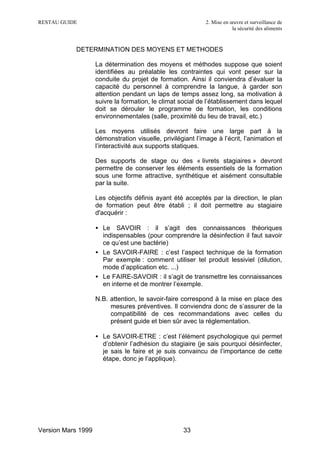 RESTAU GUIDE                                                 2. Mise en œuvre et surveillance de
                                                                         la sécurité des aliments


           DETERMINATION DES MOYENS ET METHODES

                    La détermination des moyens et méthodes suppose que soient
                    identifiées au préalable les contraintes qui vont peser sur la
                    conduite du projet de formation. Ainsi il conviendra d’évaluer la
                    capacité du personnel à comprendre la langue, à garder son
                    attention pendant un laps de temps assez long, sa motivation à
                    suivre la formation, le climat social de l’établissement dans lequel
                    doit se dérouler le programme de formation, les conditions
                    environnementales (salle, proximité du lieu de travail, etc.)

                    Les moyens utilisés devront faire une large part à la
                    démonstration visuelle, privilégiant l’image à l’écrit, l’animation et
                    l’interactivité aux supports statiques.

                    Des supports de stage ou des « livrets stagiaires » devront
                    permettre de conserver les éléments essentiels de la formation
                    sous une forme attractive, synthétique et aisément consultable
                    par la suite.

                    Les objectifs définis ayant été acceptés par la direction, le plan
                    de formation peut être établi ; il doit permettre au stagiaire
                    d'acquérir :

                    • Le SAVOIR : il s’agit des connaissances théoriques
                      indispensables (pour comprendre la désinfection il faut savoir
                      ce qu’est une bactérie)
                    • Le SAVOIR-FAIRE : c’est l’aspect technique de la formation
                      Par exemple : comment utiliser tel produit lessiviel (dilution,
                      mode d’application etc. ...)
                    • Le FAIRE-SAVOIR : il s’agit de transmettre les connaissances
                      en interne et de montrer l’exemple.

                    N.B. attention, le savoir-faire correspond à la mise en place des
                         mesures préventives. Il conviendra donc de s’assurer de la
                         compatibilité de ces recommandations avec celles du
                         présent guide et bien sûr avec la réglementation.

                    • Le SAVOIR-ETRE : c’est l’élément psychologique qui permet
                      d’obtenir l’adhésion du stagiaire (je sais pourquoi désinfecter,
                      je sais le faire et je suis convaincu de l’importance de cette
                      étape, donc je l’applique).




Version Mars 1999                                    33
 