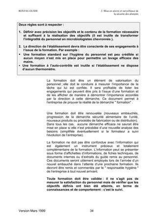 RESTAU GUIDE                                              2. Mise en œuvre et surveillance de
                                                                      la sécurité des aliments



Deux règles sont à respecter :

1. Définir avec précision les objectifs et le contenu de la formation nécessaire
   et suffisant à la réalisation des objectifs (il est inutile de transformer
   l’intégralité du personnel en microbiologistes chevronnés ).

2. La direction de l’établissement devra être consciente de ses engagements à
    l’issue de la formation. Par exemple :
• Une formation standard sur l’hygiène du personnel est peu crédible si
    aucun moyen n’est mis en place pour permettre un lavage efficace des
    mains.
• Une formation à l’auto-contrôle est inutile si l’établissement ne dispose
   d’aucun thermomètre.


                    La formation doit être un élément de valorisation du
                    personnel ; elle doit le conduire à mesurer l’importance de la
                    tâche qui lui est confiée. Il sera profitable de lister les
                    engagements qui peuvent être pris à l’issue d’une formation et
                    de les afficher de manière à démontrer l’importance accordée
                    par la direction à cette démarche. Ce document permet à
                    l’entreprise de prouver la réalité de la démarche " formation" .


                    Une formation doit être renouvelée (nouveaux embauchés,
                    progression de la démarche sécurité alimentaire de l’unité,
                    nouveaux produits ou procédés de fabrication ou de distribution).
                    Dans tous les cas, aucune démarche efficace ne saurait être
                    mise en place si elle n’est précédée d’une nouvelle analyse des
                    besoins (simplifiée éventuellement si le formateur a suivi
                    l’évolution de l’entreprise).

                    La formation ne doit pas être confondue avec l’information qui
                    est également un instrument précieux et totalement
                    complémentaire de la formation. L’information peut se présenter
                    sous forme d’affichettes d’informations, de fiches techniques, de
                    documents internes ou d’extraits du guide remis au personnel.
                    Ces documents seront utilement employés lors de l’arrivée d’un
                    nouvel embauché dans l’attente d’une prochaine formation. Ils
                    devront être remis et commentés par le " responsable hygiène "
                    de l’entreprise à tout nouvel arrivant.

                    Toute formation doit être validée : il ne s’agit pas de
                    mesurer la satisfaction du personnel mais de vérifier que les
                    objectifs définis ont bien été atteints, en terme de
                    connaissances et de comportement : c’est le suivi.




Version Mars 1999                                 34
 