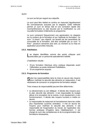 RESTAU GUIDE                                                 2. Mise en œuvre et surveillance de
                                                                         la sécurité des aliments


           SUIVI

                    Le suivi se fait par rapport aux objectifs.

                    Le suivi peut être réalisé en continu en mesurant régulièrement
                    les connaissances acquises par le stagiaire. Cette méthode
                    permet un suivi en temps réel et une correction rapide des
                    incompréhensions ou des lacunes par la modification ou une
                    nouvelle formulation d’éléments du programme.

                    Le suivi comprend fréquemment une appréciation du stagiaire
                    sur le contenu de la formation et sur l’aptitude du formateur. Ce
                    suivi " à chaud " peu objectif, car faussé par les paramètres de
                    convivialité de la formation, doit être complété par un suivi " à
                    froid ", plusieurs semaines plus tard, au moment où la mise en
                    application pourra être mesurée.

           2.6.2. Habilitation


                    L   es étapes identifiées comme des points critiques sont
                        exécutées par un personnel spécialement habilité.

                    L'habilitation résulte :

                    •   D’une formation théorique et/ou pratique dispensée avant
                        l'affectation au poste réclamant l'habilitation,
                    •   D’une expérience acquise.

           2.6.3. Programme de formation

                       elon les responsabilités dans la mise en œuvre des moyens
                    S  pour maîtriser la sécurité des aliments en restauration, il est
                    nécessaire de concevoir un programme de formation adapté.

                    Trois niveaux de responsabilité peuvent être déterminés :

                    • Le décisionnaire ou son délégué : Il décide des moyens pour
                      le plan sécurité des aliments ; il est responsable du budget
                      alloué à la conception de la cuisine, à son équipement, à son
                      fonctionnement ; il décide des moyens humains à mettre en
                      œuvre.
                    • Le responsable de restaurant et l’encadrement dans les unités
                      plus importantes (cuisines centrales) : Il met en œuvre les
                      moyens pour maîtriser la sécurité des aliments. Il est
                      responsable de l’organisation du travail, de l’application des
                      bonnes pratiques d’hygiène dans l’établissement ; il est
                      chargé du suivi des compétences et de la programmation des
                      formations nécessaires.



Version Mars 1999                                    35
 