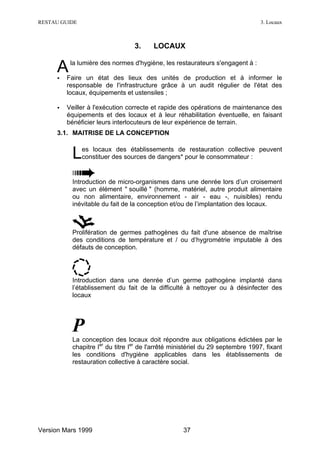 RESTAU GUIDE                                                                    3. Locaux



                                 3.     LOCAUX


     A
     •
          la lumière des normes d'hygiène, les restaurateurs s'engagent à :

         Faire un état des lieux des unités de production et à informer le
         responsable de l'infrastructure grâce à un audit régulier de l'état des
         locaux, équipements et ustensiles ;

     •   Veiller à l'exécution correcte et rapide des opérations de maintenance des
         équipements et des locaux et à leur réhabilitation éventuelle, en faisant
         bénéficier leurs interlocuteurs de leur expérience de terrain.
     3.1. MAITRISE DE LA CONCEPTION


          L    es locaux des établissements de restauration collective peuvent
               constituer des sources de dangers* pour le consommateur :


          Introduction de micro-organismes dans une denrée lors d’un croisement
          avec un élément " souillé " (homme, matériel, autre produit alimentaire
          ou non alimentaire, environnement - air - eau -, nuisibles) rendu
          inévitable du fait de la conception et/ou de l’implantation des locaux.



          Prolifération de germes pathogènes du fait d'une absence de maîtrise
          des conditions de température et / ou d’hygrométrie imputable à des
          défauts de conception.




          Introduction dans une denrée d’un germe pathogène implanté dans
          l’établissement du fait de la difficulté à nettoyer ou à désinfecter des
          locaux




          P
          La conception des locaux doit répondre aux obligations édictées par le
          chapitre Ier du titre Ier de l'arrêté ministériel du 29 septembre 1997, fixant
          les conditions d'hygiène applicables dans les établissements de
          restauration collective à caractère social.




Version Mars 1999                                  37
 