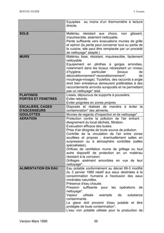 RESTAU GUIDE                                                        3. Locaux


                      Equipées    au moins d’un thermomètre à lecture
                      directe.

SOLS                  Matériau résistant aux chocs, non glissant,
                      imputrescible, aisément nettoyable.
                      Pente suffisante vers évacuations munies de grille
                      et siphon (la pente peut concerner tout ou partie de
                      la cuisine, elle peut être remplacée par un procédé
                      de nettoyage* adapté.)
MURS                  Matériau lisse, résistant, imputrescible, facilement
                      nettoyable
                      Equipement en plinthes à gorges arrondies,
                      notamment dans les locaux nécessitant un niveau
                      d’hygiène           particulier     (locaux        de
                      déconditionnement*-reconditionnement*,             de
                      moulinage-mixage). Toutefois, des raccords à angle
                      droit bien entretenus demeurent préférables à des
                      raccordements arrondis surajoutés et ne permettant
                      pas un nettoyage* aisé.
PLAFONDS              Lisses, dépourvus de supports à poussière.
PORTES ET FENETRES    Eviter rebords.
                      Eviter poignées en zones propres
ESCALIERS, CAGES      Disposés et réalisés de manière à éviter la
D'ASCENSEURS          contamination* des aliments.
GOULOTTES             Munies de regards d'inspection et de nettoyage*
AERATION              Protection contre la pollution de l'air entrant :
                      éloignement du local déchets, filtration.
                      Evacuation efficace des buées.
                      Prise d’air éloignée de toute source de pollution.
                      Contrôle de la circulation de l'air entre zones
                      souillées et propres ; éventuellement salles en
                      surpression ou à atmosphère contrôlée (salles
                      spécialisées).
                      Orifices de ventilation munis de grillage ou tout
                      autre dispositif de protection en un matériau
                      résistant à la corrosion.
                      Grillages aisément amovibles en vue de leur
                      nettoyage*.
ALIMENTATION EN EAU   Eau potable conformément au décret 89-3 modifié
                      du 3 janvier 1989 relatif aux eaux destinées à la
                      consommation humaine à l'exclusion des eaux
                      minérales naturelles.
                      Présence d'eau chaude.
                      Pression suffisante pour les opérations de
                      nettoyage*.
                      Vapeur       utilisée     exempte    de    substance
                      contaminante.
                      La glace doit provenir d'eau potable et être
                      protégée de toute contamination*.
                      L'eau non potable utilisée pour la production de


Version Mars 1999                        39
 