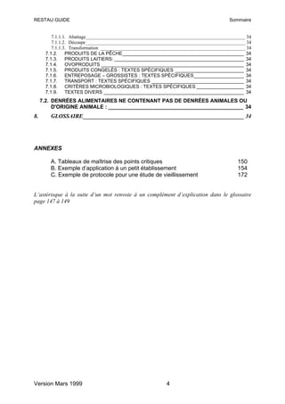 RESTAU GUIDE                                                                           Sommaire


          7.1.1.1. Abattage__________________________________________________________________ 34
          7.1.1.2. Découpe__________________________________________________________________ 34
          7.1.1.3. Transformation ____________________________________________________________ 34
       7.1.2. PRODUITS DE LA PÊCHE______________________________________________ 34
       7.1.3. PRODUITS LAITIERS: _________________________________________________ 34
       7.1.4. OVOPRODUITS ______________________________________________________ 34
       7.1.5. PRODUITS CONGELÉS : TEXTES SPÉCIFIQUES __________________________ 34
       7.1.6. ENTREPOSAGE – GROSSISTES : TEXTES SPÉCIFIQUES___________________ 34
       7.1.7. TRANSPORT : TEXTES SPÉCIFIQUES ___________________________________ 34
       7.1.8. CRITÈRES MICROBIOLOGIQUES : TEXTES SPÉCIFIQUES __________________ 34
       7.1.9. TEXTES DIVERS _____________________________________________________ 34
     7.2. DENRÉES ALIMENTAIRES NE CONTENANT PAS DE DENRÉES ANIMALES OU
          D'ORIGINE ANIMALE : ______________________________________________ 34
8.       GLOSSAIRE________________________________________________________ 34




ANNEXES

         A. Tableaux de maîtrise des points critiques                                      150
         B. Exemple d’application à un petit établissement                                 154
         C. Exemple de protocole pour une étude de vieillissement                          172


L’astérisque à la suite d’un mot renvoie à un complément d’explication dans le glossaire
page 147 à 149




Version Mars 1999                                          4
 