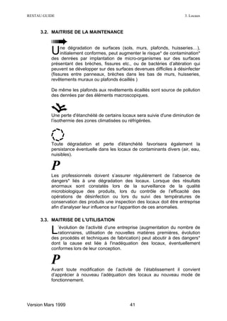 RESTAU GUIDE                                                               3. Locaux



     3.2. MAITRISE DE LA MAINTENANCE



          U    ne dégradation de surfaces (sols, murs, plafonds, huisseries…),
               initialement conformes, peut augmenter le risque* de contamination*
          des denrées par implantation de micro-organismes sur des surfaces
          présentant des brèches, fissures etc., ou de bactéries d’altération qui
          peuvent se développer sur des surfaces devenues difficiles à désinfecter
          (fissures entre panneaux, brèches dans les bas de murs, huisseries,
          revêtements muraux ou plafonds écaillés )

          De même les plafonds aux revêtements écaillés sont source de pollution
          des denrées par des éléments macroscopiques.



          Une perte d'étanchéité de certains locaux sera suivie d'une diminution de
          l’isothermie des zones climatisées ou réfrigérées.




          Toute dégradation et perte d'étanchéité favorisera également la
          persistance éventuelle dans les locaux de contaminants divers (air, eau,
          nuisibles).


          P
          Les professionnels doivent s’assurer régulièrement de l’absence de
          dangers* liés à une dégradation des locaux. Lorsque des résultats
          anormaux sont constatés lors de la surveillance de la qualité
          microbiologique des produits, lors du contrôle de l’efficacité des
          opérations de désinfection ou lors du suivi des températures de
          conservation des produits une inspection des locaux doit être entreprise
          afin d'analyser leur influence sur l'apparition de ces anomalies.

     3.3. MAITRISE DE L'UTILISATION

          L  ’évolution de l’activité d’une entreprise (augmentation du nombre de
             rationnaires, utilisation de nouvelles matières premières, évolution
          des procédés et techniques de fabrication) peut aboutir à des dangers*
          dont la cause est liée à l'inadéquation des locaux, éventuellement
          conformes lors de leur conception.


          P
          Avant toute modification de l’activité de l’établissement il convient
          d’apprécier à nouveau l’adéquation des locaux au nouveau mode de
          fonctionnement.




Version Mars 1999                               41
 