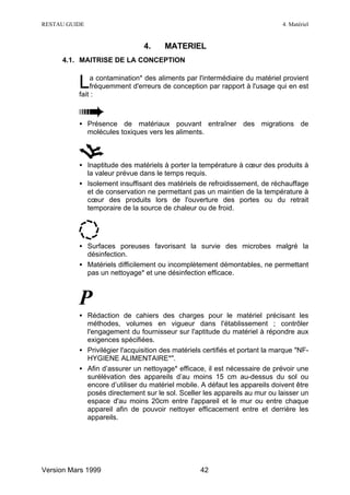 RESTAU GUIDE                                                                  4. Matériel


                               4.     MATERIEL
     4.1. MAITRISE DE LA CONCEPTION


          L   a contamination* des aliments par l'intermédiaire du matériel provient
              fréquemment d'erreurs de conception par rapport à l'usage qui en est
          fait :



          • Présence de matériaux pouvant entraîner des migrations de
            molécules toxiques vers les aliments.



          • Inaptitude des matériels à porter la température à cœur des produits à
            la valeur prévue dans le temps requis.
          • Isolement insuffisant des matériels de refroidissement, de réchauffage
            et de conservation ne permettant pas un maintien de la température à
            cœur des produits lors de l'ouverture des portes ou du retrait
            temporaire de la source de chaleur ou de froid.




          • Surfaces poreuses favorisant la survie des microbes malgré la
            désinfection.
          • Matériels difficilement ou incomplètement démontables, ne permettant
            pas un nettoyage* et une désinfection efficace.



          P
          • Rédaction de cahiers des charges pour le matériel précisant les
            méthodes, volumes en vigueur dans l'établissement ; contrôler
            l'engagement du fournisseur sur l'aptitude du matériel à répondre aux
            exigences spécifiées.
          • Privilégier l'acquisition des matériels certifiés et portant la marque "NF-
            HYGIENE ALIMENTAIRE*".
          • Afin d’assurer un nettoyage* efficace, il est nécessaire de prévoir une
            surélévation des appareils d’au moins 15 cm au-dessus du sol ou
            encore d’utiliser du matériel mobile. A défaut les appareils doivent être
            posés directement sur le sol. Sceller les appareils au mur ou laisser un
            espace d'au moins 20cm entre l'appareil et le mur ou entre chaque
            appareil afin de pouvoir nettoyer efficacement entre et derrière les
            appareils.




Version Mars 1999                                 42
 