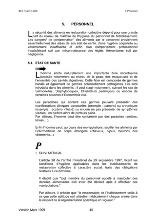 RESTAU GUIDE                                                                 5. Personnel




                               5.     PERSONNEL


     L  a sécurité des aliments en restauration collective dépend pour une grande
        part du niveau de maîtrise de l'hygiène du personnel de l'établissement.
     Les dangers* de contamination* des aliments par le personnel proviennent
     essentiellement des aléas de son état de santé, d'une hygiène corporelle ou
     vestimentaire insuffisante et enfin d'un comportement professionnel
     insatisfaisant soit par méconnaissance des règles élémentaires soit par
     négligence.

     5.1. ETAT DE SANTE



          L   ’homme abrite naturellement une importante flore microbienne
              localisée notamment au niveau de la peau, des muqueuses et de
          l’ensemble des cavités digestives. Cette flore est composée de germes
          banals et également de germes potentiellement pathogènes s’ils sont
          introduits dans les aliments ; il peut s’agir notamment, suivant les cas de
          Salmonelles, Staphylocoques, Clostridium perfringens ou encore de
          certaines souches d’Escherichia coli.

          Les personnes qui abritent ces germes peuvent présenter des
          manifestations cliniques ponctuelles (exemple : panaris) ou chroniques
          (exemple : eczéma infecté) ou encore ne pas présenter de symptômes
          visibles ; on parlera alors de porteurs sains.
          Par ailleurs, l’homme peut être contaminé par des parasites (amibes,
          ténias... ).

          Enfin l’homme peut, au cours des manipulations, souiller les aliments par
          l’intermédiaire de corps étrangers (cheveux, bijoux, boutons des
          vêtements...).



          P
          • SUIVI MEDICAL

               L'article 28 de l'arrêté ministériel du 29 septembre 1997, fixant les
               conditions d'hygiène applicables dans les établissements de
               restauration collective à caractère social, traite des obligations
               relatives à ce domaine.

               Il établit que "tout membre du personnel appelé à manipuler des
               denrées alimentaires doit avoir été déclaré apte à effectuer ces
               manipulations."

               Par ailleurs, il précise que "le responsable de l'établissement veille à
               ce que cette aptitude soit attestée médicalement chaque année dans
               le respect de la réglementation spécifique en vigueur."


Version Mars 1999                                  45
 