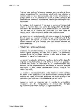 RESTAU GUIDE                                                                  5. Personnel




               Enfin, ce texte souligne "qu’aucune personne reconnue atteinte d'une
               maladie susceptible d'être transmise par les aliments n'est autorisée à
               travailler dans une zone de manipulation de denrées alimentaires, à
               quelque titre que ce soit, dès lors qu'il existe de ce fait un risque* de
               contamination* directe ou indirecte des aliments par des organismes
               pathogènes."

               En pratique, tout personnel (y compris le personnel temporaire)
               amené à travailler dans une zone de manipulation de denrées
               alimentaires doit être examiné par un médecin lors de son embauche.
               Ceci doit être fait à l'initiative de l'employeur pour tous types de
               contrats ou par l'agence d'intérim pour le personnel intérimaire.

               Les personnes en contact avec les aliments au cours de leur travail
               doivent subir un examen médical annuel conformément à la
               réglementation en vigueur. Un examen médical doit également être
               effectué chaque fois qu'il s'impose pour des raisons cliniques ou
               épidémiologiques.

          • PREVENTION DES CONTAGIONS :

               En cas de blessure non infectée au niveau des mains, un pansement
               étanche (gants, doigtiers) doit être mis en place. Les personnes
               atteintes de lésions cutanées infectées doivent être écartées des
               opérations de préparation des aliments.

               Les personnes atteintes d'infection nasale ou de la sphère buccale
               (angines, rhino-pharyngites...) sont, dans la mesure du possible,
               écartées des postes de fabrication et de conditionnement* des
               aliments. En cas d’impossibilité on préconisera le port d’un masque
               bucco-nasal qui sera changé régulièrement (dès qu’il présente des
               traces d’humidité).

               Les personnes atteintes de troubles gastro-intestinaux seront écartées
               des même postes de travail. En cas d’impossibilité il sera rappelé à la
               personne les règles applicables au lavage des mains et le port de
               gants à usage unique devra compléter ce lavage des mains.

               L’usage de gants ne dispense pas de prendre les précautions
               nécessaires lors des manipulations. Ils devront être changés
               régulièrement, notamment à chaque changement de tâche.




Version Mars 1999                                   46
 