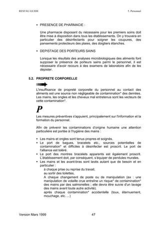 RESTAU GUIDE                                                               5. Personnel




          • PRESENCE DE PHARMACIE :

               Une pharmacie disposant du nécessaire pour les premiers soins doit
               être mise à disposition dans tous les établissements. On y trouvera en
               particulier des désinfectants pour soigner les coupures, des
               pansements protecteurs des plaies, des doigtiers étanches.

          • DEPISTAGE DES PORTEURS SAINS

               Lorsque les résultats des analyses microbiologiques des aliments font
               supposer la présence de porteurs sains parmi le personnel, il est
               nécessaire d'avoir recours à des examens de laboratoire afin de les
               dépister.

     5.2. PROPRETE CORPORELLE


          L'insuffisance de propreté corporelle du personnel au contact des
          aliments est une source non négligeable de contamination* des denrées.
          Les mains, les ongles et les cheveux mal entretenus sont les vecteurs de
          cette contamination*.


          P
          Les mesures préventives s'appuient, principalement sur l'information et la
          formation du personnel.

          Afin de prévenir les contaminations d’origine humaine une attention
          particulière est portée à l’hygiène des mains :

          • Les mains et ongles sont tenus propres et soignés.
          • Le port de bagues, bracelets etc., sources potentielles de
            contamination* et difficiles à désinfecter est proscrit. Le port de
            l'alliance est toléré.
          • Le port des montres bracelets apparents est également proscrit.
            L’établissement doit, par conséquent, s’équiper de pendules murales.
          • Les mains et les avant-bras sont lavés autant que de besoin et en
            particulier :
            ∗ à chaque prise ou reprise du travail,
            ∗ au sortir des toilettes,
            ∗ A chaque changement de poste ou de manipulation (ex : une
                manipulation de volaille crue entraîne un risque* de contamination*
                des mains par des salmonelles ; elle devra être suivie d'un lavage
                des mains avant toute autre activité).
            ∗ après chaque contamination* accidentelle (toux, éternuement,
                mouchage, etc. ...)




Version Mars 1999                                 47
 