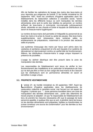 RESTAU GUIDE                                                              5. Personnel


          Afin de faciliter les opérations de lavage des mains des lave-mains et
          pour répondre aux exigences de l'article 7,f de l'arrêté ministériel du 29
          septembre 1997, fixant les conditions d'hygiène applicables dans les
          établissements de restauration collective à caractère social, "seront
          installés dans les différents locaux où sont manipulées les denrées
          alimentaires ainsi qu'à la sortie des toilettes du personnel, un nombre
          suffisant de lave-mains à commande non-manuelle judicieusement
          situés, alimentés en eau chaude et froide et équipés de distributeurs de
          savon et d'essuie-mains hygiéniques".

          Le nombre de lave-mains doit permettre à l’intégralité du personnel de se
          laver les mains à la prise du travail ou après les pauses. Des lave-mains
          supplémentaires sont nécessaires dans certaines salles ou
          emplacements de préparations, notamment à la jonction des secteurs
          sales et propres.

          Les systèmes d’essuyage des mains par tissus sont admis dans les
          vestiaires et sanitaires uniquement et s’ils sont équipés d’un système de
          déroulement et réenroulement continu en parfait état de fonctionnement.
          Ailleurs, les distributeurs d’essuie-mains à usage unique imposent la
          présence de poubelles.

          L'usage du séchoir électrique doit être proscrit dans la zone de
          manipulation des denrées.

          Les responsables de l’établissement sont tenus de vérifier le bon
          fonctionnement des installations et en particulier la température de l’eau
          qui ne doit pas être un frein au bon usage des lave-mains et de s’assurer
          que les distributeurs sont en permanence alimentés en savon et
          serviettes à usage unique.

     5.3. PROPRETE VESTIMENTAIRE


          L   'article 27, de l'arrêté ministériel du 29 septembre 1997, fixant les
              conditions d'hygiène applicables dans les établissements de
          restauration collective à caractère social, met l'accent sur cet aspect de
          l'hygiène. Il précise que : "…toute personne travaillant dans une zone de
          manipulation des denrées alimentaires doit... porter des vêtements de
          travail propres et adaptés", et que "le responsable de l'établissement est
          tenu de prendre les mesures nécessaires afin que le passage de toute
          personne appelée, à quelque titre que ce soit, à pénétrer dans les locaux
          où les denrées alimentaires sont préparées, traitées ou transformées ne
          puisse constituer une source de contamination* pour les denrées ou leur
          environnement "




Version Mars 1999                                48
 