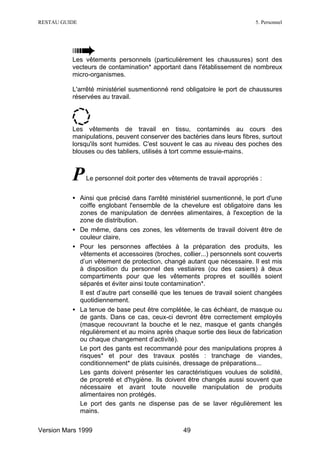 RESTAU GUIDE                                                              5. Personnel




          Les vêtements personnels (particulièrement les chaussures) sont des
          vecteurs de contamination* apportant dans l'établissement de nombreux
          micro-organismes.

          L'arrêté ministériel susmentionné rend obligatoire le port de chaussures
          réservées au travail.




          Les vêtements de travail en tissu, contaminés au cours des
          manipulations, peuvent conserver des bactéries dans leurs fibres, surtout
          lorsqu'ils sont humides. C'est souvent le cas au niveau des poches des
          blouses ou des tabliers, utilisés à tort comme essuie-mains.



          P    Le personnel doit porter des vêtements de travail appropriés :


          • Ainsi que précisé dans l'arrêté ministériel susmentionné, le port d'une
            coiffe englobant l'ensemble de la chevelure est obligatoire dans les
            zones de manipulation de denrées alimentaires, à l'exception de la
            zone de distribution.
          • De même, dans ces zones, les vêtements de travail doivent être de
            couleur claire,
          • Pour les personnes affectées à la préparation des produits, les
            vêtements et accessoires (broches, collier...) personnels sont couverts
            d’un vêtement de protection, changé autant que nécessaire. Il est mis
            à disposition du personnel des vestiaires (ou des casiers) à deux
            compartiments pour que les vêtements propres et souillés soient
            séparés et éviter ainsi toute contamination*.
            Il est d’autre part conseillé que les tenues de travail soient changées
            quotidiennement.
          • La tenue de base peut être complétée, le cas échéant, de masque ou
            de gants. Dans ce cas, ceux-ci devront être correctement employés
            (masque recouvrant la bouche et le nez, masque et gants changés
            régulièrement et au moins après chaque sortie des lieux de fabrication
            ou chaque changement d’activité).
            Le port des gants est recommandé pour des manipulations propres à
            risques* et pour des travaux postés : tranchage de viandes,
            conditionnement* de plats cuisinés, dressage de préparations...
            Les gants doivent présenter les caractéristiques voulues de solidité,
            de propreté et d'hygiène. Ils doivent être changés aussi souvent que
            nécessaire et avant toute nouvelle manipulation de produits
            alimentaires non protégés.
            Le port des gants ne dispense pas de se laver régulièrement les
            mains.

Version Mars 1999                                49
 