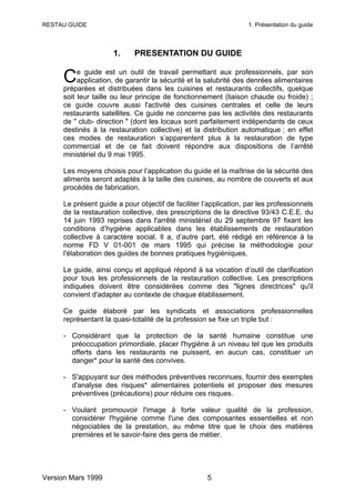 RESTAU GUIDE                                                      1. Présentation du guide



                     1.     PRESENTATION DU GUIDE

          e guide est un outil de travail permettant aux professionnels, par son
     C    application, de garantir la sécurité et la salubrité des denrées alimentaires
     préparées et distribuées dans les cuisines et restaurants collectifs, quelque
     soit leur taille ou leur principe de fonctionnement (liaison chaude ou froide) ;
     ce guide couvre aussi l'activité des cuisines centrales et celle de leurs
     restaurants satellites. Ce guide ne concerne pas les activités des restaurants
     de " club- direction " (dont les locaux sont parfaitement indépendants de ceux
     destinés à la restauration collective) et la distribution automatique ; en effet
     ces modes de restauration s’apparentent plus à la restauration de type
     commercial et de ce fait doivent répondre aux dispositions de l’arrêté
     ministériel du 9 mai 1995.

     Les moyens choisis pour l’application du guide et la maîtrise de la sécurité des
     aliments seront adaptés à la taille des cuisines, au nombre de couverts et aux
     procédés de fabrication.

     Le présent guide a pour objectif de faciliter l’application, par les professionnels
     de la restauration collective, des prescriptions de la directive 93/43 C.E.E. du
     14 juin 1993 reprises dans l'arrêté ministériel du 29 septembre 97 fixant les
     conditions d’hygiène applicables dans les établissements de restauration
     collective à caractère social. Il a, d’autre part, été rédigé en référence à la
     norme FD V 01-001 de mars 1995 qui précise la méthodologie pour
     l'élaboration des guides de bonnes pratiques hygiéniques.

     Le guide, ainsi conçu et appliqué répond à sa vocation d’outil de clarification
     pour tous les professionnels de la restauration collective. Les prescriptions
     indiquées doivent être considérées comme des "lignes directrices" qu'il
     convient d'adapter au contexte de chaque établissement.

     Ce guide élaboré par les syndicats et associations professionnelles
     représentant la quasi-totalité de la profession se fixe un triple but :

     - Considérant que la protection de la santé humaine constitue une
       préoccupation primordiale, placer l'hygiène à un niveau tel que les produits
       offerts dans les restaurants ne puissent, en aucun cas, constituer un
       danger* pour la santé des convives.

     - S'appuyant sur des méthodes préventives reconnues, fournir des exemples
       d'analyse des risques* alimentaires potentiels et proposer des mesures
       préventives (précautions) pour réduire ces risques.

     - Voulant promouvoir l'image à forte valeur qualité de la profession,
       considérer l'hygiène comme l'une des composantes essentielles et non
       négociables de la prestation, au même titre que le choix des matières
       premières et le savoir-faire des gens de métier.




Version Mars 1999                                   5
 
