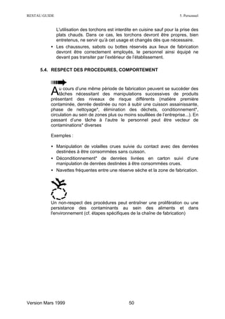 RESTAU GUIDE                                                                5. Personnel


            L'utilisation des torchons est interdite en cuisine sauf pour la prise des
            plats chauds. Dans ce cas, les torchons devront être propres, bien
            entretenus, ne servir qu’à cet usage et changés dès que nécessaire.
          • Les chaussures, sabots ou bottes réservés aux lieux de fabrication
            devront être correctement employés, le personnel ainsi équipé ne
            devant pas transiter par l’extérieur de l’établissement.

     5.4. RESPECT DES PROCEDURES, COMPORTEMENT




          A   u cours d’une même période de fabrication peuvent se succéder des
              tâches nécessitant des manipulations successives de produits
          présentant des niveaux de risque différents (matière première
          contaminée, denrée destinée ou non à subir une cuisson assainissante,
          phase de nettoyage*, élimination des déchets, conditionnement*,
          circulation au sein de zones plus ou moins souillées de l’entreprise...). En
          passant d’une tâche à l’autre le personnel peut être vecteur de
          contaminations* diverses

          Exemples :

          • Manipulation de volailles crues suivie du contact avec des denrées
            destinées à être consommées sans cuisson.
          • Déconditionnement* de denrées livrées en carton suivi d’une
            manipulation de denrées destinées à être consommées crues.
          • Navettes fréquentes entre une réserve sèche et la zone de fabrication.




          Un non-respect des procédures peut entraîner une prolifération ou une
          persistance des contaminants au sein des aliments et dans
          l'environnement (cf. étapes spécifiques de la chaîne de fabrication)




Version Mars 1999                                 50
 