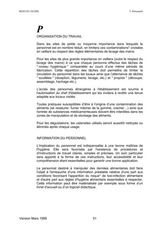 RESTAU GUIDE                                                               5. Personnel




          P
          ORGANISATION DU TRAVAIL

          Dans les sites de petite ou moyenne importance dans lesquels le
          personnel est en nombre réduit, on limitera ces contaminations* croisées
          en veillant au respect des règles élémentaires de lavage des mains.

          Pour les sites de plus grande importance on veillera (outre le respect du
          lavage des mains) à ce que chaque personne effectue des tâches de
          " niveau hygiénique " comparable au cours d’une même période de
          fabrication. Cette répartition des tâches doit permettre de limiter la
          circulation du personnel dans les locaux ainsi que l’alternance de tâches
          " souillées " (réception, légumerie, lavage, etc.) et " propres " (découpe,
          assemblage, hachage etc.).

          L'accès des personnes étrangères à l'établissement est soumis à
          l'autorisation du chef d'établissement qui les invitera à revêtir une tenue
          adaptée aux locaux visités.

          Toutes pratiques susceptibles d’être à l’origine d’une contamination des
          aliments (se restaurer, fumer mâcher de la gomme, cracher…) ainsi que
          l'entrée de substances médicamenteuses doivent être interdites dans les
          zones de manipulation et de stockage des aliments.

          Pour les dégustations, les ustensiles utilisés seront aussitôt nettoyés ou
          éliminés après chaque usage.


          INFORMATION DU PERSONNEL

          L'implication du personnel est indispensable à une bonne maîtrise de
          l'hygiène. Elle sera favorisée par l'existence de procédures et
          d'instructions de travail claires, simples et précises. Un soin particulier
          sera apporté à la forme de ces instructions, leur accessibilité et leur
          compréhension étant essentielles pour garantir une bonne application.

          Le personnel destiné à manipuler des denrées alimentaires doit faire
          l'objet à l'embauche d'une information préalable relative d'une part aux
          conditions favorisant l'apparition du risque* de toxi-infection alimentaire
          et d'autre part aux règles d'hygiène alimentaire essentielles à respecter.
          Cette information peut être matérialisée par exemple sous forme d’un
          livret d'accueil ou d’un logiciel didactique.




Version Mars 1999                                51
 