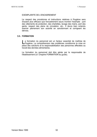 RESTAU GUIDE                                                            5. Personnel




          EXEMPLARITE DE L'ENCADREMENT

          Le respect des procédures et instructions relatives à l'hygiène sera
          d'autant plus efficace que l'encadrement saura montrer l'exemple : port
          des vêtements de protection, des charlottes, lavage des mains, port des
          gants, respect des plans de circulation, etc.. Il devra bien entendu
          exercer pleinement son autorité en sanctionnant et corrigeant les
          dérives.

     5.5. FORMATION


          L   a formation du personnel est un facteur essentiel de maîtrise de
              l'hygiène. La compréhension des problèmes conditionne la mise en
          place des solutions et la responsabilisation des personnes affectées au
          travail des denrées alimentaires.

          La formation du personnel doit être gérée par le responsable de
          l'établissement (cf. Chapitre FORMATION du guide).




Version Mars 1999                              52
 