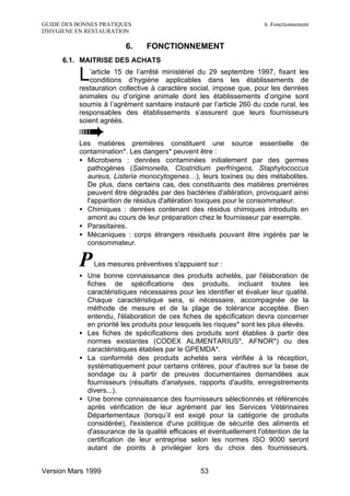 GUIDE DES BONNES PRATIQUES                                            6. Fonctionnement
D'HYGIENE EN RESTAURATION

                         6.     FONCTIONNEMENT
      6.1. MAITRISE DES ACHATS

          L  ’article 15 de l’arrêté ministériel du 29 septembre 1997, fixant les
             conditions d’hygiène applicables dans les établissements de
          restauration collective à caractère social, impose que, pour les denrées
          animales ou d’origine animale dont les établissements d’origine sont
          soumis à l’agrément sanitaire instauré par l’article 260 du code rural, les
          responsables des établissements s’assurent que leurs fournisseurs
          soient agréés.


          Les matières premières constituent une source essentielle de
          contamination*. Les dangers* peuvent être :
          • Microbiens : denrées contaminées initialement par des germes
            pathogènes (Salmonella, Clostridium perfringens, Staphylococcus
            aureus, Listeria monocytogenes…), leurs toxines ou des métabolites.
            De plus, dans certains cas, des constituants des matières premières
            peuvent être dégradés par des bactéries d'altération, provoquant ainsi
            l'apparition de résidus d'altération toxiques pour le consommateur.
          • Chimiques : denrées contenant des résidus chimiques introduits en
            amont au cours de leur préparation chez le fournisseur par exemple.
          • Parasitaires.
          • Mécaniques : corps étrangers résiduels pouvant être ingérés par le
            consommateur.


          P    Les mesures préventives s'appuient sur :
          • Une bonne connaissance des produits achetés, par l'élaboration de
            fiches de spécifications des produits, incluant toutes les
            caractéristiques nécessaires pour les identifier et évaluer leur qualité.
            Chaque caractéristique sera, si nécessaire, accompagnée de la
            méthode de mesure et de la plage de tolérance acceptée. Bien
            entendu, l'élaboration de ces fiches de spécification devra concerner
            en priorité les produits pour lesquels les risques* sont les plus élevés.
          • Les fiches de spécifications des produits sont établies à partir des
            normes existantes (CODEX ALIMENTARIUS*, AFNOR*) ou des
            caractéristiques établies par le GPEMDA*.
          • La conformité des produits achetés sera vérifiée à la réception,
            systématiquement pour certains critères, pour d'autres sur la base de
            sondage ou à partir de preuves documentaires demandées aux
            fournisseurs (résultats d'analyses, rapports d'audits, enregistrements
            divers...).
          • Une bonne connaissance des fournisseurs sélectionnés et référencés
            après vérification de leur agrément par les Services Vétérinaires
            Départementaux (lorsqu’il est exigé pour la catégorie de produits
            considérée), l'existence d'une politique de sécurité des aliments et
            d'assurance de la qualité efficaces et éventuellement l'obtention de la
            certification de leur entreprise selon les normes ISO 9000 seront
            autant de points à privilégier lors du choix des fournisseurs.


Version Mars 1999                                53
 