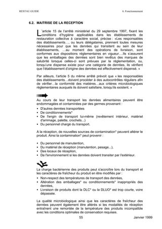 RESTAU GUIDE                                                             6. Fonctionnement



     6.2. MAITRISE DE LA RECEPTION


          L   ’article 15 de l’arrêté ministériel du 29 septembre 1997, fixant les
              conditions d’hygiène applicables dans les établissements de
          restauration collective à caractère social, précise : «Les responsables
          des établissements…, ou leurs délégataires, prennent toutes mesures
          nécessaires pour que les denrées qui transitent au sein de leur
          établissements, …au moment des opérations de livraison, sont
          conformes aux dispositions réglementaires en vigueur….Ils s’assurent
          que les emballages des denrées sont bien revêtus des marques de
          salubrité lorsque celles-ci sont prévues par la réglementation, ou,
          lorsqu’une dispense existe pour une catégorie de denrées, ils vérifient
          que l’établissement d’origine des denrées est effectivement dispensé. »

          Par ailleurs, l’article 5 du même arrêté prévoit que « les responsables
          des établissements…doivent procéder à des autocontrôles réguliers afin
          de vérifier…la conformité des matières…aux critères microbiologiques
          réglementaires auxquels ils doivent satisfaire, lorsqu’ils existent. »


          Au cours de leur transport les denrées alimentaires peuvent être
          endommagées et contaminées par des germes provenant :
          • D'autres denrées transportées
          • De conditionnements*
          • De l'engin de transport lui-même (revêtement intérieur, matériel
            d'arrimage, palette, crochets...)
          • Du personnel chargé du transport.

          A la réception, de nouvelles sources de contamination* peuvent altérer le
          produit. Ainsi la contamination* peut provenir :

          •    Du personnel de manutention,
          •    Du matériel de réception (manutention, pesage...),
          •    Des locaux de réception,
          •    De l'environnement si les denrées doivent transiter par l'extérieur.



          La charge bactérienne des produits peut s'accroître lors du transport et
          les caractères de fraîcheur du produit en être modifiés par :
          • Non-respect des températures de transport des denrées,
          • Altération des emballages* ou conditionnements* inappropriés des
             denrées,
          • Livraison de produits dont la DLC* ou la DLUO* est trop courte, voire
             dépassée.

          La qualité microbiologique ainsi que les caractères de fraîcheur des
          denrées peuvent également être altérés si les modalités de réception
          entraînent une remontée de la température des produits incompatible
          avec les conditions optimales de conservation requises.
                                          55                                      Janvier 1999
 