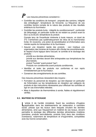 RESTAU GUIDE                                                          6. Fonctionnement




          P     Les mesures préventives consistent à :
          • Contrôler les conditions de transport : propreté des camions, intégrité
            des emballages*, température de l'enceinte. La fréquence de ces
            contrôles tiendra compte de la nature des produits et des résultats
            antérieurs du fournisseur.
          • Contrôler les produits livrés : intégrité du conditionnement*, conformité
            de l'étiquetage, en particulier durée de vie restant au produit avant la
            DLC ou la DLUO, température du produit.
            Compte tenu de l'incertitude inhérente à toute mesure, un écart de
            3°C n’entraînera pas systématiquement de refus de la marchandise
            livrée. En revanche, une action de sensibilisation et d'information sera
            menée auprès du transporteur et du fournisseur.
          • Assurer une réception rapide des produits : ceci implique une
            organisation des horaires de livraison afin d'éviter les encombrements,
            le respect d'une logique dans l'accueil, le contrôle et le stockage des
            produits :
            ∗ priorité aux denrées alimentaires,
            ∗ priorité aux denrées devant être entreposées aux températures les
                plus basses,
            ∗ produit "humide" avant produit "sec",
            ∗ Produits non conditionnés avant produits conditionnés.
          • Identifier et isoler les produits non conformes et non repris
            immédiatement par le fournisseur.
          • Conserver des enregistrements de ces contrôles.

          Ces mesures préventives nécessitent des moyens :
          • Formation du personnel de réception, qui doit disposer en particulier
            de l'information sur les températures en réception par catégorie de
            produits et des instructions nécessaires pour effectuer les contrôles et
            agir en cas d'anomalies relevées.
          • Mise à disposition de thermomètres à sonde, fiables et régulièrement
            vérifiés.

     6.3. MAITRISE DU STOCKAGE


          L   ’article 6 de l’arrêté ministériel, fixant les conditions d’hygiène
              applicables dans les établissements de restauration à caractère
          social, précise que les locaux dans lesquels circulent les denrées
          alimentaires, ainsi que l’équipement en matériel de ces locaux, doivent
          permettre le stockage des différentes denrées alimentaires (matières
          premières, produits semi-élaborés, produits finis) dans des conditions
          d’ambiance, notamment de température et d’hygrométrie, compatibles
          avec leur bonne conservation.




                                        58                           Janvier 1999
 