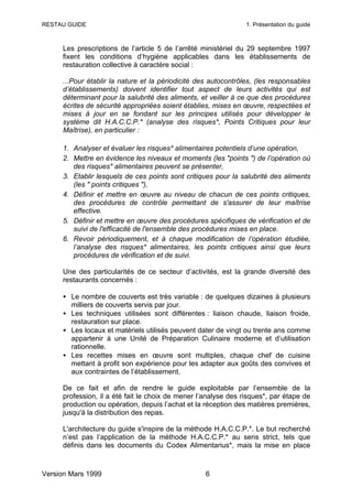 RESTAU GUIDE                                                    1. Présentation du guide



     Les prescriptions de l’article 5 de l’arrêté ministériel du 29 septembre 1997
     fixent les conditions d’hygiène applicables dans les établissements de
     restauration collective à caractère social :

     ...Pour établir la nature et la périodicité des autocontrôles, (les responsables
     d’établissements) doivent identifier tout aspect de leurs activités qui est
     déterminant pour la salubrité des aliments, et veiller à ce que des procédures
     écrites de sécurité appropriées soient établies, mises en œuvre, respectées et
     mises à jour en se fondant sur les principes utilisés pour développer le
     système dit H.A.C.C.P.* (analyse des risques*, Points Critiques pour leur
     Maîtrise), en particulier :

     1. Analyser et évaluer les risques* alimentaires potentiels d’une opération,
     2. Mettre en évidence les niveaux et moments (les "points ") de l’opération où
        des risques* alimentaires peuvent se présenter,
     3. Etablir lesquels de ces points sont critiques pour la salubrité des aliments
        (les " points critiques "),
     4. Définir et mettre en œuvre au niveau de chacun de ces points critiques,
        des procédures de contrôle permettant de s'assurer de leur maîtrise
        effective.
     5. Définir et mettre en œuvre des procédures spécifiques de vérification et de
        suivi de l'efficacité de l'ensemble des procédures mises en place.
     6. Revoir périodiquement, et à chaque modification de l’opération étudiée,
        l’analyse des risques* alimentaires, les points critiques ainsi que leurs
        procédures de vérification et de suivi.

     Une des particularités de ce secteur d’activités, est la grande diversité des
     restaurants concernés :

     • Le nombre de couverts est très variable : de quelques dizaines à plusieurs
       milliers de couverts servis par jour.
     • Les techniques utilisées sont différentes : liaison chaude, liaison froide,
       restauration sur place.
     • Les locaux et matériels utilisés peuvent dater de vingt ou trente ans comme
       appartenir à une Unité de Préparation Culinaire moderne et d’utilisation
       rationnelle.
     • Les recettes mises en œuvre sont multiples, chaque chef de cuisine
       mettant à profit son expérience pour les adapter aux goûts des convives et
       aux contraintes de l’établissement.

     De ce fait et afin de rendre le guide exploitable par l’ensemble de la
     profession, il a été fait le choix de mener l’analyse des risques*, par étape de
     production ou opération, depuis l’achat et la réception des matières premières,
     jusqu'à la distribution des repas.

     L'architecture du guide s'inspire de la méthode H.A.C.C.P.*. Le but recherché
     n’est pas l’application de la méthode H.A.C.C.P.* au sens strict, tels que
     définis dans les documents du Codex Alimentarius*, mais la mise en place



Version Mars 1999                                  6
 