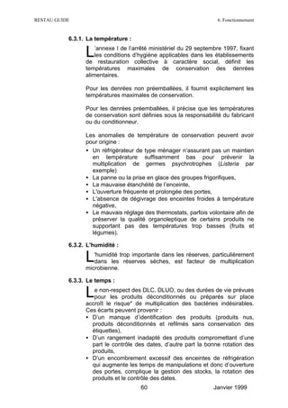 RESTAU GUIDE                                                        6. Fonctionnement


           6.3.1. La température :

                 L   ’annexe I de l’arrêté ministériel du 29 septembre 1997, fixant
                     les conditions d’hygiène applicables dans les établissements
                 de restauration collective à caractère social, définit les
                 températures maximales de conservation des denrées
                 alimentaires.

                 Pour les denrées non préemballées, il fournit explicitement les
                 températures maximales de conservation.

                 Pour les denrées préemballées, il précise que les températures
                 de conservation sont définies sous la responsabilité du fabricant
                 ou du conditionneur.

                 Les anomalies de température de conservation peuvent avoir
                 pour origine :
                 • Un réfrigérateur de type ménager n’assurant pas un maintien
                   en température suffisamment bas pour prévenir la
                   multiplication de germes psychrotrophes (Listeria par
                   exemple)
                 • La panne ou la prise en glace des groupes frigorifiques,
                 • La mauvaise étanchéité de l’enceinte,
                 • L'ouverture fréquente et prolongée des portes,
                 • L'absence de dégivrage des enceintes froides à température
                   négative,
                 • Le mauvais réglage des thermostats, parfois volontaire afin de
                   préserver la qualité organoleptique de certains produits ne
                   supportant pas des températures trop basses (fruits et
                   légumes).

           6.3.2. L'humidité :

                 L  'humidité trop importante dans les réserves, particulièrement
                    dans les réserves sèches, est facteur de multiplication
                 microbienne.

           6.3.3. Le temps :

                 L  e non-respect des DLC, DLUO, ou des durées de vie prévues
                    pour les produits déconditionnés ou préparés sur place
                 accroît le risque* de multiplication des bactéries indésirables.
                 Ces écarts peuvent provenir :
                 • D’un manque d’identification des produits (produits nus,
                   produits déconditionnés et refilmés sans conservation des
                   étiquettes),
                 • D’un rangement inadapté des produits compromettant d’une
                   part le contrôle des dates, d’autre part la bonne rotation des
                   produits,
                 • D’un encombrement excessif des enceintes de réfrigération
                   qui augmente les temps de manipulations et donc d’ouverture
                   des portes, complique la gestion des stocks, la rotation des
                   produits et le contrôle des dates.
                                      60                           Janvier 1999
 