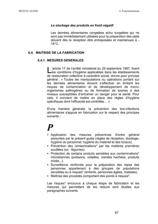 RESTAU GUIDE                                                          6. Fonctionnement




                 Le stockage des produits en froid négatif

                 Les denrées alimentaires congelées et/ou surgelées qui ne
                 sont pas immédiatement utilisées pour la préparation des plats
                 doivent dès la réception être entreposées et maintenues à -
                 18°C.

     6.4. MAITRISE DE LA FABRICATION

           6.4.1. MESURES GENERALES


               L   ’article 17 de l’arrêté ministériel du 29 septembre 1997, fixant
                   les conditions d’hygiène applicables dans les établissements
               de restauration collective à caractère social, donne pour principe
               général : « Toutes les manipulations ou opérations portant sur
               les denrées alimentaires doivent s’effectuer en limitant les
               risques de contamination et de développement de micro-
               organismes pathogènes ou de formation de toxines à des
               niveaux susceptibles d’entraîner un danger pour la santé. Pour
               cela, il convient de mettre en place des règles d’hygiène
               spécifiques dont l’efficacité est contrôlée… »

               D'une manière générale, la prévention des toxi-infections
               alimentaires s'appuie en fabrication sur le respect des principes
               suivants :



               P
               • Application des mesures préventives d'ordre général
                 prescrites par le présent guide (règles de réception, stockage,
                 hygiène du personnel, hygiène du matériel et des locaux).
               • Prévention des contaminations* par les matières premières
                 souillées (ex : légumes).
               • Protection de certains produits sensibles aux contaminations*
                 microbiennes (poissons, volailles, viandes hachées, produits
                 mixés...).
               • Surveillance renforcée pour la préparation des repas des
                 personnes appartenant à des groupes de populations
                 sensibles ou à risques* (enfants, personnes âgées, malades).
               • Maîtrise des procédés comportant des points à risques*.

               Les risques* encourus à chaque étape de fabrication et les
               mesures qui permettent de les réduire sont étudiés aux
               paragraphes suivants.




                                                                 67
 