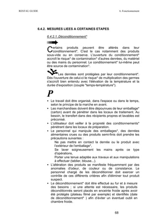 RESTAU GUIDE                                                          6. Fonctionnement




           6.4.2. MESURES LIEES A CERTAINES ETAPES

                6.4.2.1. Déconditionnement*


                    ertains produits peuvent être altérés dans leur
                C   conditionnement*. C'est le cas notamment des produits
                sous-vide ou en conserve. L'ouverture du conditionnement*
                accroît le risque* de contamination* d'autres denrées, du matériel
                ou des mains du personnel. Le conditionnement* lui-même peut
                être source de contamination*.

                        Les denrées sont protégées par leur conditionnement*.
                Dès l'ouverture de celui-ci le risque* de multiplication des germes
                s'accroît bien entendu avec l'élévation de la température et la
                durée d'exposition (couple "temps-température").


                P
                • Le travail doit être organisé, dans l'espace ou dans le temps,
                  selon le principe de la marche en avant.
                • Les marchandises doivent être dépourvues de leur emballage*
                  (carton) avant de pénétrer dans les locaux de traitement. Au
                  besoin, le transfert dans des récipients propres et lavables est
                  préconisé.
                • L'utilisateur doit veiller à la propreté des conditionnements*
                  pénétrant dans les locaux de préparation.
                • Le personnel qui manipule des emballages*, des denrées
                  alimentaires crues ou des produits semi-finis doit prendre les
                  précautions suivantes :
                  ∗ Ne pas mettre en contact la denrée ou le produit avec
                     l’extérieur de l’emballage*,
                  ∗ Se laver soigneusement les mains après ce type
                     d'opérations,
                  ∗ Porter une tenue adaptée aux travaux et aux manipulations
                     à effectuer (tablier, blouse...).
                • L'altération des produits se manifeste fréquemment par des
                  anomalies d'odeur, de couleur ou de consistance. Le
                  personnel chargé de les déconditionner doit exercer un
                  contrôle de ces différents critères afin d'éliminer tout produit
                  suspect.
                • Le déconditionnement* doit être effectué au fur et à mesure
                  des besoins ; si une attente est nécessaire, les produits
                  déconditionnés seront placés en enceinte froide après avoir
                  été protégés (plateau filmé par exemple) et identifiés (date
                  de déconditionnement* ) afin d’éviter un éventuel oubli en
                  chambre froide.


                                                                 68
 