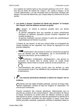 RESTAU GUIDE                                                       1. Présentation du guide

     d’un système de maîtrise basé sur les principes généraux H.A.C.C.P.*. Ainsi,
     pour plus de clarté, les notions de « risque », de « points à risques » et de
     « points déterminants » ont été introduites dans la démarche d’analyse des
     dangers. Ont ainsi été déterminés, pour chaque étape du schéma de vie d'une
     denrée :



     1. Les points à risques* (résultant de l'étude des dangers* et l’analyse
        des risques* dans les tableaux annexés au guide)


          P
          -
               ar danger*, on entend la présence possible dans une denrée
               alimentaire :
              de germes pathogènes ainsi que parasites et autres contaminants
              chimiques ou éléments physiques pouvant entraîner l’apparition de
              troubles sanitaires ou
          -   de germes d’altération pouvant entraîner la perte des caractéristiques
              organoleptiques de fraîcheur du produit.

          L’analyse de ces risques* se fait pour chaque étape en envisageant les
          causes possibles de leur apparition. Ces causes se regroupent en trois
          grandes catégories :

          •           contamination* des produits en amont ou introduction de germes
              dans les denrées (par les manipulations, par la non-conformité du
              matériel ou des locaux, par les nuisibles etc. ...)

          •           prolifération (multiplication, développement...) des germes ou
              production de toxines dans la denrée (action du couple temps
              température, liaison froide ou chaude, durée de vie des produits etc. ...)


          •          persistance des germes (survie) dans les denrées ou dans
              l'environnement (suite à une défaillance des procédures de nettoyage*
              et désinfection).



     2.   P     Les mesures préventives destinées à réduire les risques* mis en
          évidence.

              ertaines sont des règles d'hygiène générale, connues de longue date,
          C   dont l'application constitue la base de l'hygiène en restauration. Ce
          sont les plus nombreuses

          D'autres constituent des mesures spécifiques, déterminantes pour la
          sécurité des produits et des consommateurs : elles permettent de réduire
          la charge microbienne du produit (dans les tableaux annexés au guide
          elles figurent en grisé). Lorsque ces mesures garantissent la maîtrise de la
          charge microbienne, permettant de faire évoluer le risque* d'une façon
          définie (prévisible, évaluable, quelquefois chiffrable et répétable) l'étape où


Version Mars 1999                                     7
 