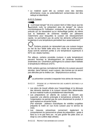 RESTAU GUIDE                                                          6. Fonctionnement

               • Le matériel ayant été au contact avec des denrées
                 alimentaires crues ou potentiellement contaminées doit être
                 nettoyé et désinfecté.

               6.4.2.3. Cuisson



               L  e principal danger* lié à la cuisson tient à l’idée reçue que les
                  produits cuits ne présentent plus de danger* de nature
               microbiologique.Or l'utilisation croissante de produits cuits ou
               précuits qui ne nécessitent qu’un réchauffage partiel, de même
               que la réalisation de certaines recettes (en pâtisserie
               notamment) pour lesquelles la cuisson est nécessairement
               rapide, ne permettent pas de porter les aliments suffisamment
               longtemps à une température permettant leur assainissement*.


                      Certains produits ne nécessitent pas une cuisson longue
               du fait de leur faible taille et/ou leur mode de consommation.
               Aussi sont-ils rarement portés à une température supérieure à
               63°C (ex: steaks hachés).

               Par ailleurs, certains procédés (cuisson à juste température)
               peuvent favoriser le développement de certaines bactéries
               anaérobies (ex: Clostridium perfringens) la cuisson étant réalisée
               à température inférieure à 63°C.

               Enfin certains germes normalement détruits à la cuisson peuvent
               sécréter, dans l’aliment, avant cuisson, des toxines qui ne seront
               pas détruites par la chaleur (ex : Staphylococcus aureus).


               P   La prévention consiste à respecter trois séries de mesures :

               6.4.2.3.1. HYGIENE DE LA PREPARATION DES ALIMENTS DESTINES A LA
                          CUISSON
               • Les plans de travail utilisés pour l’assemblage et la découpe
                 des aliments destinés à la cuisson doivent être débarrassés
                 de tout matériel inutile et préalablement désinfectés.
               • Les préparations en attente de cuisson ne doivent pas
                 supporter une attente prolongée à température ambiante. Si
                 l’organisation ne permet pas de cuire directement le produit, il
                 sera replacé en enceinte froide.
                 (Par exemple : plateaux d’escalopes de volailles surgelées
                 préparés le matin en vue d’une cuisson pour le service de
                 midi).
               • Les mesures préventives concernent également le
                 comportement du personnel en phase de préparation : geste à
                 faire ou à ne pas faire (ex : ne pas goûter les plats avec un
                 doigt ou une cuillère déjà utilisée).

               6.4.2.3.2. RESPECT DES BAREMES DE CUISSON


                                                                 72
 