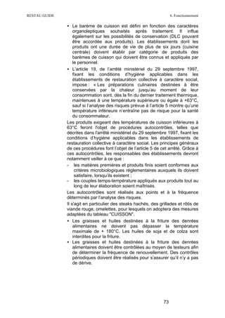 RESTAU GUIDE                                                          6. Fonctionnement

               • Le barème de cuisson est défini en fonction des caractères
                   organoleptiques souhaités après traitement. Il influe
                   également sur les possibilités de conservation (DLC pouvant
                   être accordée aux produits). Les établissements dont les
                   produits ont une durée de vie de plus de six jours (cuisine
                   centrale) doivent établir par catégorie de produits des
                   barèmes de cuisson qui doivent être connus et appliqués par
                   le personnel.
               • L’article 19, de l’arrêté ministériel du 29 septembre 1997,
                   fixant les conditions d’hygiène applicables dans les
                   établissements de restauration collective à caractère social,
                   impose : « Les préparations culinaires destinées à être
                   conservées par la chaleur jusqu’au moment de leur
                   consommation sont, dès la fin du dernier traitement thermique,
                   maintenues à une température supérieure ou égale à +63°C,
                   sauf si l’analyse des risques prévue à l’article 5 montre qu’une
                   température inférieure n’entraîne pas de risque pour la santé
                   du consommateur.
               Les produits exigeant des températures de cuisson inférieures à
               63°C feront l'objet de procédures autocontrôles, telles que
               décrites dans l'arrêté ministériel du 29 septembre 1997, fixant les
               conditions d’hygiène applicables dans les établissements de
               restauration collective à caractère social. Les principes généraux
               de ces procédures font l’objet de l’article 5 de cet arrêté. Grâce à
               ces autocontrôles, les responsables des établissements devront
               notamment veiller à ce que :
               - les matières premières et produits finis soient conformes aux
                    critères microbiologiques réglementaires auxquels ils doivent
                    satisfaire, lorsqu’ils existent ;
               - les couples temps-température appliqués aux produits tout au
                    long de leur élaboration soient maîtrisés.
               Les autocontrôles sont réalisés aux points et à la fréquence
               déterminés par l’analyse des risques.
               Il s'agit en particulier des steaks hachés, des grillades et rôtis de
               viande rouge, omelettes, pour lesquels on adoptera des mesures
               adaptées du tableau "CUISSON".
               • Les graisses et huiles destinées à la friture des denrées
                   alimentaires ne doivent pas dépasser la température
                   maximale de + 180°C. Les huiles de soja et de colza sont
                   interdites pour la friture.
               • Les graisses et huiles destinées à la friture des denrées
                   alimentaires doivent être contrôlées au moyen de testeurs afin
                   de déterminer la fréquence de renouvellement. Des contrôles
                   périodiques doivent être réalisés pour s’assurer qu’il n’y a pas
                   de dérive.




                                                                 73
 