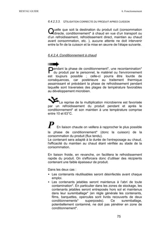RESTAU GUIDE                                                         6. Fonctionnement


               6.4.2.3.3. UTILISATION CORRECTE DU PRODUIT APRES CUISSON


               Quelle que soit la destinationchaud en vue d’un transport ou
                directe, conditionnement* à
                                              du produit cuit (consommation

               d’un refroidissement, refroidissement direct, maintien au chaud
               avant consommation, etc. ), aucune attente ne doit intervenir
               entre la fin de la cuisson et la mise en œuvre de l’étape suivante.


               6.4.2.4. Conditionnement à chaud




               P   endant la phase de conditionnement*, une recontamination*
                   du produit par le personnel, le matériel ou l'environnement
               est toujours possible ; celle-ci pourra être lourde de
               conséquences, car postérieure au traitement thermique
               assainissant et précédant la phase de refroidissement pendant
               laquelle sont traversées des plages de température favorables
               au développement microbien.


                       La reprise de la multiplication microbienne est favorisée
               par un refroidissement du produit pendant et après le
               conditionnement* et son maintien à une température comprise
               entre 10 et 63°C.



               P     En liaison chaude on veillera à rapprocher le plus possible
               la phase de conditionnement* (donc la cuisson) de la
               consommation du produit (flux tendu).
               Le contenant sera adapté à la durée de l’entreposage au chaud,
               l'efficacité du maintien au chaud étant vérifiée au stade de la
               consommation.

               En liaison froide, en revanche, on facilitera le refroidissement
               rapide du produit. On s'efforcera donc d’utiliser des récipients
               contenant une faible épaisseur de produit.

               Dans les deux cas :
               • Les contenants réutilisables seront désinfectés avant chaque
                 emploi.
               • Les contenants jetables seront maintenus à l’abri de toute
                 contamination*. En particulier dans les zones de stockage, les
                 contenants jetables seront entreposés hors sol et maintenus
                 dans leur suremballage* (en règle générale les contenants,
                 films, barquettes, opercules sont livrés recouverts de deux
                 conditionnements*      superposés).      Ce     suremballage,
                 potentiellement contaminé, ne doit pas pénétrer en zone de
                 conditionnement*.

                                                                75
 