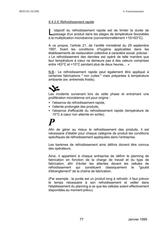 RESTAU GUIDE                                                        6. Fonctionnement


               6.4.2.5. Refroidissement rapide


               L   ’objectif du refroidissement rapide est de limiter la durée de
                   passage d'un produit dans les plages de température favorables
               à la multiplication microbienne (conventionnellement +10/+63°C).

               A ce propos, l’article 21, de l’arrêté ministériel du 29 septembre
               1997, fixant les conditions d’hygiène applicables dans les
               établissements de restauration collective à caractère social, précise :
               « Le refroidissement des denrées est opéré de telle manière que
               leur température à cœur ne demeure pas à des valeurs comprises
               entre +63°C et +10°C pendant plus de deux heures… »

               N.B.: Le refroidissement rapide peut également être appliqué à
               certaines fabrications " non cuites " mais préparées à température
               ambiante (ex: entremets froids).



               Les incidents survenant lors de cette phase et entraînant une
               prolifération microbienne ont pour origine :
               • l'absence de refroidissement rapide,
               • l'attente prolongée des produits,
               • l'absence d'efficacité du refroidissement rapide (température de
                  10°C à cœur non atteinte en sortie),


               P
               Afin de gérer au mieux le refroidissement des produits, il est
               nécessaire d’établir pour chaque catégorie de produit les conditions
               spécifiques de refroidissement appliquées dans l’entreprise.

               Les barèmes de refroidissement ainsi définis doivent être connus
               des opérateurs.

               Ainsi, il appartient à chaque entreprise de définir le     planning de
               fabrication en fonction de la charge de travail et         du type de
               fabrication, afin d’éviter les attentes devant les         cellules de
               refroidissement qui constituent classiquement              le "goulot
               d'étranglement" de la chaîne de fabrication.

               (Par exemple : la purée est un produit long à refroidir; il faut prévoir
               le temps nécessaire à son refroidissement et veiller dans
               l'établissement du planning à ce que les cellules soient effectivement
               disponibles au moment prévu).




                                     77                                 Janvier 1999
 