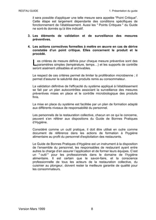 RESTAU GUIDE                                                     1. Présentation du guide

         il sera possible d'appliquer une telle mesure sera appelée "Point Critique".
         Cette étape est largement dépendante des conditions spécifiques de
         fonctionnement de l’établissement. Aussi les " Points Critiques " du Guide
         ne sont-ils donnés qu’à titre indicatif.

     3. Les éléments de validation et de surveillance des mesures
        préventives.

     4. Les actions correctives formelles à mettre en œuvre en cas de dérive
        constatée d’un point critique. Elles concernent le produit et le
        procédé.


         L  es critères de mesure définis pour chaque mesure préventive sont des
            paramètres simples (température, temps…) et les supports de contrôle
         seront aisément utilisables et archivables.

         Le respect de ces critères permet de limiter la prolifération microbienne ; il
         permet d'assurer la salubrité des produits remis au consommateur.

         La validation définitive de l'efficacité du système appliqué à l’établissement
         se fait par un plan autocontrôles associant la surveillance des mesures
         préventives mises en place et le contrôle microbiologique des produits
         finis.

         La mise en place du système est facilitée par un plan de formation adapté
         aux différents niveaux de responsabilité du personnel.

         Les personnels de la restauration collective, chacun en ce qui le concerne,
         peuvent s’en référer aux dispositions du Guide de Bonnes Pratiques
         d’Hygiène.

         Considéré comme un outil pratique, il doit être utilisé en outre comme
         document de référence dans les actions de formation à l'hygiène
         alimentaire au profit du personnel d'exploitation des restaurants.

         Le Guide de Bonnes Pratiques d’Hygiène est un instrument à la disposition
         de l’ensemble du personnel, les responsables de restaurant ayant entre
         autres la charge d’en assurer l’application et de former leurs équipes. C’est
         un " outil " pour les professionnels dans le domaine de l’hygiène
         alimentaire. Il est certain que le savoir-faire, et la conscience
         professionnelle de tous les acteurs de la restauration collective, du
         cuisinier au plongeur, doivent rester la meilleure garantie de qualité pour
         les consommateurs.




Version Mars 1999                                   8
 