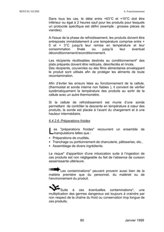 RESTAU GUIDE                                                       6. Fonctionnement

               Dans tous les cas, le délai entre +63°C et +10°C doit être
               inférieur ou égal à 2 heures sauf pour les produits pour lesquels
               un protocole spécifique est défini (exemple : grosses pièces de
               viandes).

               A l'issue de la phase de refroidissement, les produits doivent être
               entreposés immédiatement à une température comprise entre +
               0 et + 3°C jusqu'à leur remise en température et leur
               consommation        finale    ou     jusqu'à     leur     éventuel
               déconditionnement/reconditionnement.

               Les récipients réutilisables destinés au conditionnement* des
               plats préparés doivent être nettoyés, désinfectés et rincés.
               Des récipients, couvercles ou des films alimentaires enveloppant
               le produit sont utilisés afin de protéger les aliments de toute
               recontamination.

               Afin d’éviter les erreurs liées au fonctionnement de la cellule,
               (thermostat et sonde interne non fiables ), il convient de vérifier
               systématiquement la température des produits au sortir de la
               cellule avec un autre thermomètre.

               Si la cellule de refroidissement est munie d’une sonde
               permettant de contrôler la descente en température à cœur des
               produits, la sonde est placée à l’avant du chargement et à une
               hauteur intermédiaire.

               6.4.2.6. Préparations froides


               L es "préparations froides" recouvrent un ensemble de
                 manipulations telles que :
               • Préparations de crudités,
               • Tranchage ou portionnement de charcuterie, pâtisseries, etc.,
               • Assemblage de divers ingrédients.

               Le risque* d'apparition d'une intoxication suite à l’ingestion de
               ces produits est non négligeable du fait de l’absence de cuisson
               assainissante ultérieure.

                        Les contaminations* peuvent provenir aussi bien de la
               matière première que du personnel, du matériel ou de
               l’environnement du produit.


                        Suite à ces éventuelles contaminations*, une
               multiplication des germes dangereux est toujours à craindre par
               non respect de la chaîne du froid ou conservation trop longue de
               ces produits.




                                     80                             Janvier 1999
 