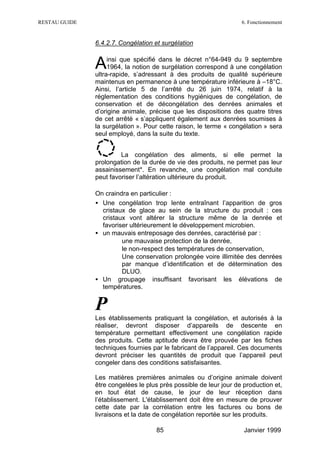 RESTAU GUIDE                                                       6. Fonctionnement


               6.4.2.7. Congélation et surgélation


               A    insi que spécifié dans le décret n°64-949 du 9 septembre
                    1964, la notion de surgélation correspond à une congélation
               ultra-rapide, s’adressant à des produits de qualité supérieure
               maintenus en permanence à une température inférieure à –18°C.
               Ainsi, l’article 5 de l’arrêté du 26 juin 1974, relatif à la
               réglementation des conditions hygiéniques de congélation, de
               conservation et de décongélation des denrées animales et
               d’origine animale, précise que les dispositions des quatre titres
               de cet arrêté « s’appliquent également aux denrées soumises à
               la surgélation ». Pour cette raison, le terme « congélation » sera
               seul employé, dans la suite du texte.


                        La congélation des aliments, si elle permet la
               prolongation de la durée de vie des produits, ne permet pas leur
               assainissement*. En revanche, une congélation mal conduite
               peut favoriser l’altération ultérieure du produit.

               On craindra en particulier :
               • Une congélation trop lente entraînant l’apparition de gros
                 cristaux de glace au sein de la structure du produit : ces
                 cristaux vont altérer la structure même de la denrée et
                 favoriser ultérieurement le développement microbien.
               • un mauvais entreposage des denrées, caractérisé par :
                      ∗ une mauvaise protection de la denrée,
                      ∗ le non-respect des températures de conservation,
                      ∗ Une conservation prolongée voire illimitée des denrées
                        par manque d’identification et de détermination des
                        DLUO.
               • Un groupage insuffisant favorisant les élévations de
                 températures.


               P
               Les établissements pratiquant la congélation, et autorisés à la
               réaliser, devront disposer d’appareils de descente en
               température permettant effectivement une congélation rapide
               des produits. Cette aptitude devra être prouvée par les fiches
               techniques fournies par le fabricant de l’appareil. Ces documents
               devront préciser les quantités de produit que l’appareil peut
               congeler dans des conditions satisfaisantes.

               Les matières premières animales ou d’origine animale doivent
               être congelées le plus près possible de leur jour de production et,
               en tout état de cause, le jour de leur réception dans
               l’établissement. L'établissement doit être en mesure de prouver
               cette date par la corrélation entre les factures ou bons de
               livraisons et la date de congélation reportée sur les produits.

                                    85                              Janvier 1999
 