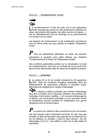 RESTAU GUIDE                                                         6. Fonctionnement



               6.4.2.10.     Conditionnement * à froid




               L   e conditionnement* à froid fait suite, soit à une préparation
                   froide (laquelle peut porter sur des préparations réalisées sur
               place, des produits décongelés, des plats cuisinés de négoce...),
               soit au refroidissement suivi du tranchage ou du portionnement
               d’un produit cuit sur place.

               Les dangers* de contamination* ou de multiplication microbienne
               sont du même ordre que ceux décrits au chapitre "Préparation
               froide".



               P    Pour les préparations effectuées sur place, les mesures
               préventives à respecter sont celles définies aux chapitres
               "Conditionnement* à chaud" et "Préparations froides".

               Des conditions particulières portant sur la climatisation du local
               de conditionnement* ainsi que sur la durée de vie du produit fini
               peuvent être déterminées selon la nature et la fragilité du produit.


               6.4.2.11.     Etiquetage


               L  es articles 40 et 43 de l’arrêté ministériel du 29 septembre
                  1997, fixant les conditions d’hygiène applicables dans les
               établissements de restauration collective à caractère social,
               définissent les obligations en matière d’étiquetage.

                          L’absence, totale ou partielle, des mentions d’étiquetage
               peut être à l’origine d’une mauvaise utilisation des produits par
               l’utilisateur final (cuisine, satellite...). Un mauvais entreposage de
               la denrée, une conservation prolongée ou une mauvaise remise
               en température peuvent entraîner la multiplication d’un germe
               dangereux pour le consommateur.



               P    Le produit non destiné à être consommé le jour de livraison
               doit être étiqueté sitôt la fabrication terminée. Si cela n'est pas
               possible, la date de fabrication sera reportée sur le contenant (ou
               sur les plateaux ou échelles...) dans le stock tampon ; lors de
               l’étiquetage, la D.L.C.* sera définie à partir de la date réelle de
               fabrication.



                                     93                               Janvier 1999
 