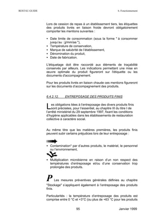 RESTAU GUIDE                                                         6. Fonctionnement




               Lors de cession de repas à un établissement tiers, les étiquettes
               des produits livrés en liaison froide devront obligatoirement
               comporter les mentions suivantes :

               • Date limite de consommation (sous la forme " à consommer
                 jusqu’au : jj/mm/aa "),
               • Température de conservation,
               • Marque de salubrité de l’établissement,
               • Dénomination du produit,
               • Date de fabrication.

               L'étiquetage doit être raccordé aux éléments de traçabilité
               conservés par ailleurs. Les indications permettant une mise en
               œuvre optimale du produit figureront sur l'étiquette ou les
               documents d'accompagnement.

               Pour les produits livrés en liaison chaude ces mentions figureront
               sur les documents d’accompagnement des produits.


               6.4.2.12.     ENTREPOSAGE DES PRODUITS FINIS


               L   es obligations liées à l’entreposage des divers produits finis
                   sont précisées, pour l’essentiel, au chapitre III du titre I de
               l’arrêté ministériel du 29 septembre 1997, fixant les conditions
               d’hygiène applicables dans les établissements de restauration
               collective à caractère social.


               Au même titre que les matières premières, les produits finis
               peuvent subir certains préjudices lors de leur entreposage :


               • Contamination* par d’autres produits, le matériel, le personnel
                 ou l’environnement,


               • Multiplication microbienne en raison d’un non respect des
                 températures d’entreposage et/ou d’une conservation trop
                 prolongée des produits.



               P    Les mesures préventives générales définies au chapitre
               "Stockage" s’appliquent également à l’entreposage des produits
               finis.

               Particularités : la température d’entreposage des produits est
               comprise entre 0 °C et +3°C (ou plus de +63 °C pour les produits


                                     95                               Janvier 1999
 
