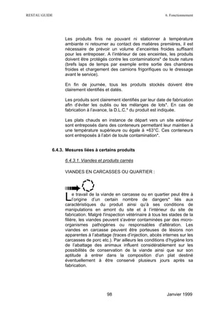 RESTAU GUIDE                                                          6. Fonctionnement




                 Les produits finis ne pouvant ni stationner à température
                 ambiante ni retourner au contact des matières premières, il est
                 nécessaire de prévoir un volume d’enceintes froides suffisant
                 pour les entreposer. A l’intérieur de ces enceintes, les produits
                 doivent être protégés contre les contaminations* de toute nature
                 (brefs laps de temps par exemple entre sortie des chambres
                 froides et chargement des camions frigorifiques ou le dressage
                 avant le service).

                 En fin de journée, tous les produits stockés doivent être
                 clairement identifiés et datés.

                 Les produits sont clairement identifiés par leur date de fabrication
                 afin d’éviter les oublis ou les mélanges de lots*. En cas de
                 fabrication à l’avance, la D.L.C.* du produit est indiquée.

                 Les plats chauds en instance de départ vers un site extérieur
                 sont entreposés dans des conteneurs permettant leur maintien à
                 une température supérieure ou égale à +63°C. Ces conteneurs
                 sont entreposés à l’abri de toute contamination*.


           6.4.3. Mesures liées à certains produits

                 6.4.3.1. Viandes et produits carnés

                 VIANDES EN CARCASSES OU QUARTIER :




                 L    e travail de la viande en carcasse ou en quartier peut être à
                      l’origine d’un certain nombre de dangers* liés aux
                 caractéristiques du produit ainsi qu’à ses conditions de
                 manipulations en amont du site et à l’intérieur du site de
                 fabrication. Malgré l'inspection vétérinaire à tous les stades de la
                 filière, les viandes peuvent s'avérer contaminées par des micro-
                 organismes pathogènes ou responsables d'altération. Les
                 viandes en carcasse peuvent être porteuses de lésions non
                 apparentes à l’abattage (traces d’injection, abcès internes sur les
                 carcasses de porc etc.). Par ailleurs les conditions d’hygiène lors
                 de l’abattage des animaux influent considérablement sur les
                 possibilités de conservation de la viande ainsi que sur son
                 aptitude à entrer dans la composition d’un plat destiné
                 éventuellement à être conservé plusieurs jours après sa
                 fabrication.




                                       98                              Janvier 1999
 