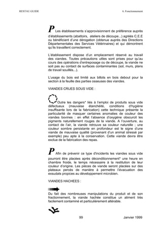 RESTAU GUIDE                                                     6. Fonctionnement




               P   Les établissements s’approvisionnent de préférence auprès
               d’établissements (abattoirs, ateliers de découpe...) agréés C.E.E
               ou bénéficiant d’une dérogation (obtenue auprès des Directions
               Départementales des Services Vétérinaires) et qui démontrent
               qu’ils travaillent correctement.

               L’établissement dispose d’un emplacement réservé au travail
               des viandes. Toutes précautions utiles sont prises pour qu’au
               cours des opérations d’entreposage ou de découpe, la viande ne
               soit pas au contact de surfaces contaminantes (sol, murs, plans
               de travail souillés...).

               L’usage du bois est limité aux billots en bois debout pour la
               section à la feuille des parties osseuses des viandes.

               VIANDES CRUES SOUS VIDE :



                      Outre les dangers* liés à l’emploi de produits sous vide
               défectueux (mauvaise étanchéité, conditions d‘hygiène
               insuffisante lors de la fabrication) cette technique présente la
               particularité de masquer certaines anomalies de couleur des
               viandes bovines : en effet l’absence d’oxygène obscurcit les
               pigments naturellement rouges de la viande. A l’ouverture, au
               contact de l’air, la viande retrouve sa couleur naturelle ; une
               couleur sombre persistante en profondeur est le signe d’une
               viande de mauvaise qualité (provenant d’un animal stressé par
               exemple) peu apte à la conservation. Cette viande devra être
               exclue de la fabrication des repas.



               P    Afin de prévenir ce type d'incidents les viandes sous vide
               pourront être placées après déconditionnement* une heure en
               chambre froide, le temps nécessaire à la restitution de leur
               couleur d’origine. Les pièces de viande seront placées sur des
               plateaux percés de manière à permettre l’évacuation des
               exsudats propices au développement microbien.

               VIANDES HACHEES :


               Du fait des nombreuses manipulations du produit et de son
               fractionnement, la viande hachée constitue un aliment très
               facilement contaminé et particulièrement altérable.



                                    99                            Janvier 1999
 