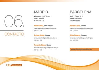 MADRID                                  BARCELONA


06.
           Villanueva 19, 1º dcha.                 Moià 1 (Tuset 3), 2ª
           28001 Madrid                            08006 Barcelona
           T. 910 910 235                          T. 931 002 595

           Pablo Gómez, Socio-Director             Mariano López, Director
           pablo.gomez@globalgbconsulting.es       mariano.lopez@globalgbconsulting.es
           639 752 418                             639 773 925


CONTACTO   Enrique Benito, Director                Silvia Piqueras, Directora
           enrique.benito@globalgbconsulting.es    silvia.piqueras@globalgbconsulting.es
           680 425 372                             649 160 755


           Fernando Alonso, Director
           fernando.alonso@globalgbconsulting.es
           687 884 870                              www.globalgbconsulting.es
 