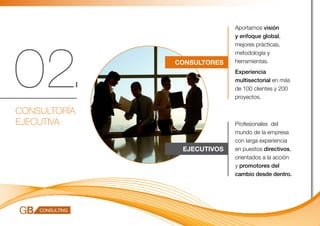 Aportamos visión
                            y enfoque global,




02.
                            mejores prácticas,
                            metodología y
              CONSULTORES   herramientas.
                            Experiencia
                            multisectorial en más
                            de 100 clientes y 200
                            proyectos.

CONSULTORÍA
EJECUTIVA                   Profesionales del
                            mundo de la empresa
                            con larga experiencia
               EJECUTIVOS   en puestos directivos,
                            orientados a la acción
                            y promotores del
                            cambio desde dentro.
 