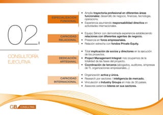 •	 Amplia trayectoria profesional en diferentes áreas 		
                                   funcionales: desarrollo de negocio, finanzas, tecnología, 	
              ESPECIALIZACIÓN
                                   operacions.




02.
                   FUNCIONAL
                                •	 Experiencia asumiendo responsabilidad directiva en 	
                                   actividades internacionales.

                                •	 Equipo Sénior con demostrada experiencia estableciendo
                   CAPACIDAD       relaciones con diferentes agentes de negocio.
                  RELACIONAL    •	 Presencia en foros empresariales.
                                •	 Relación estrecha con fondos Private Equity.

                                •	 Total implicación de socios y directores en la ejecución 	
                                   de los proyectos.
CONSULTORÍA       DEDICACIÓN    •	 Project Management Integral: nos ocupamos de la 	
EJECUTIVA          ARTESANAL       totalidad de las fases del proyecto.
                                •	 Coordinación de terceros (abogados, auditores, empresas
                                   de TI, organizaciones empresariales...)

                                •	   Organización activa y única.
                   CAPACIDAD    •	   Research por sectores / inteligencia de mercado.
               INTERNACIONAL    •	   Vinculación a Industry Groups en más de 30 países.
                                •	   Asesores externos líderes en sus sectores.
 