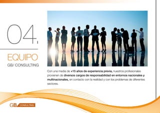 04.
EQUIPO
GB/ CONSULTING
                 Con una media de +15 años de experiencia previa, nuestros profesionales
                 provienen de diversos cargos de responsabilidad en entornos nacionales y
                 multinacionales, en contacto con la realidad y con los problemas de diferentes
                 sectores.
 