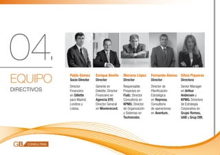 04.
EQUIPO
             Pablo Gómez      Enrique Benito       Mariano López     Fernando Alonso Sílvia Piqueras
             Socio-Director   Director             Director          Director         Directora
             Director         Gerente en           Responsable       Director de      Senior Manager
DIRECTIVOS   Financiero       Deloitte; Director   Proyectos en      Planificación    en Arthur
             en Gillette      Financiero en        Fiatc; Director   Estratégica      Andersen y
             para Madrid,     Agencia EFE;         Consultoría en    en Represa;      KPMG. Directora
             Londres y        Director General     KPMG; Director    Consultoría      de Estrategia
             Lisboa.          en Movierecord.      de Organización   de operaciones   Corporativa en
                                                   y Sistemas en     en Aventum.      Grupo Romeu,
                                                   Technicolor.                       UAB y Grup DIR.
 