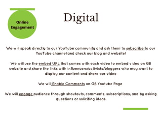 DigitalOnline
Engagement
We will speak directly to our YouTube community and ask them to subscribe to our
YouTube channel and check our blog and website!
We will use the embed URL that comes with each video to embed video on GB
website and share the links with influencers/activists/bloggers who may want to
display our content and share our video
We will Enable Comments on GB Youtube Page 
We will engage audience through shoutouts, comments, subscriptions, and by asking
questions or soliciting ideas
 