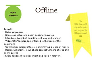 OfflineBook
Markers
We
think there will
always be spare
land to grow the
things we need
! ! !
Target:
­ Raise awareness
- Share our values via poem bookmark quotes 
- Introduce Greenbelt in a different way and manner
- Video URL/Hashtag is mentioned in the back of the
bookmark
- Gaining bookstores attention and stirring a word of mouth
- Design will promote our photo contest winners photos and
poem quotes
- Every reader likes a bookmark and keep it forever!
 