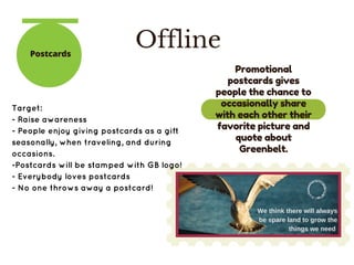 OfflinePostcards
We think there will always
be spare land to grow the
things we need 
Target:
- Raise awareness
- People enjoy giving postcards as a gift
seasonally, when traveling, and during
occasions.
-Postcards will be stamped with GB logo!
- Everybody loves postcards
- No one throws away a postcard!
Promotional
postcards gives
people the chance to
occasionally share
with each other their
favorite picture and
quote about
Greenbelt.
 