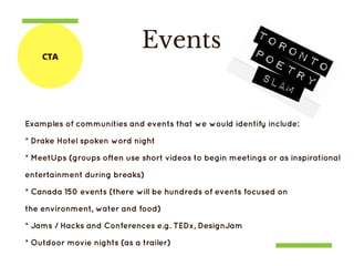 Events
Examples of communities and events that we would identify include:
* Drake Hotel spoken word night
* MeetUps (groups often use short videos to begin meetings or as inspirational
entertainment during breaks)
* Canada 150 events (there will be hundreds of events focused on
the environment, water and food)
* Jams / Hacks and Conferences e.g. TEDx, DesignJam
* Outdoor movie nights (as a trailer)
CTA
 