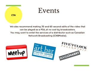 Events
We also recommend making 30 and 60 second edits of the video that
can be played as a PSA, at no cost by broadcasters.
You may want to enlist the services of a distributor such as Canadian
Network Broadcasting (CNBMedia).
CTA
 