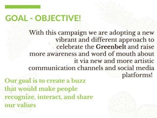 GOAL ‐ OBJECTIVE!
With this campaign we are adopting a new
vibrant and different approach to
celebrate the Greenbelt and raise
more awareness and word of mouth about
it via new and more artistic
communication channels and social media
platforms!
Our goal is to create a buzz
that would make people
recognize, interact, and share
our values
 