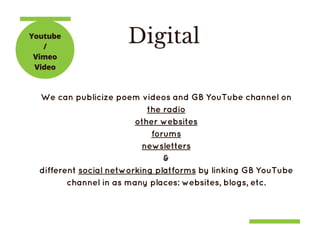 DigitalYoutube
/
Vimeo
Video
We can publicize poem videos and GB YouTube channel on
the radio
other websites
forums
newsletters
&
different social networking platforms by linking GB YouTube
channel in as many places: websites, blogs, etc.
 